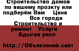 Строительство домов по вашему проэкту или подберём Вам  › Цена ­ 12 000 - Все города Строительство и ремонт » Услуги   . Адыгея респ.